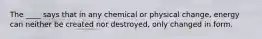 The ____ says that in any chemical or physical change, energy can neither be created nor destroyed, only changed in form.