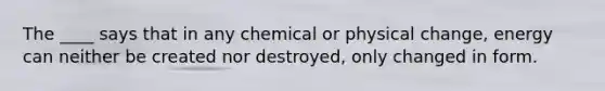 The ____ says that in any chemical or physical change, energy can neither be created nor destroyed, only changed in form.