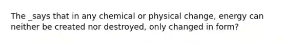 The _says that in any chemical or physical change, energy can neither be created nor destroyed, only changed in form?