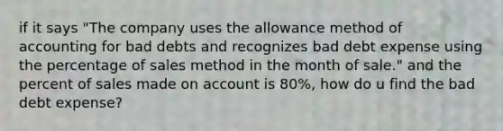 if it says "The company uses the allowance method of accounting for bad debts and recognizes bad debt expense using the percentage of sales method in the month of sale." and the percent of sales made on account is 80%, how do u find the bad debt expense?