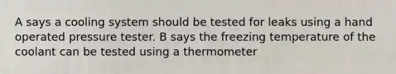 A says a cooling system should be tested for leaks using a hand operated pressure tester. B says the freezing temperature of the coolant can be tested using a thermometer