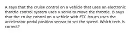 A says that the cruise control on a vehicle that uses an electronic throttle control system uses a servo to move the throttle. B says that the cruise control on a vehicle with ETC issues uses the accelerator pedal position sensor to set the speed. Which tech is correct?