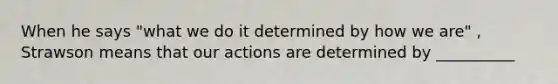 When he says "what we do it determined by how we are" , Strawson means that our actions are determined by __________