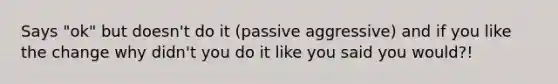 Says "ok" but doesn't do it (passive aggressive) and if you like the change why didn't you do it like you said you would?!