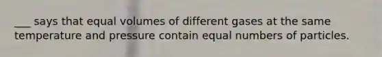 ___ says that equal volumes of different gases at the same temperature and pressure contain equal numbers of particles.