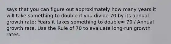 says that you can figure out approximately how many years it will take something to double if you divide 70 by its annual growth rate: Years it takes something to double≈ 70 / Annual growth rate. Use the Rule of 70 to evaluate long-run growth rates.