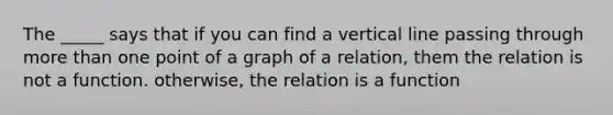 The _____ says that if you can find a <a href='https://www.questionai.com/knowledge/k6j3Z69xQg-vertical-line' class='anchor-knowledge'>vertical line</a> passing through <a href='https://www.questionai.com/knowledge/keWHlEPx42-more-than' class='anchor-knowledge'>more than</a> one point of a graph of a relation, them the relation is not a function. otherwise, the relation is a function