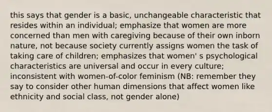 this says that gender is a basic, unchangeable characteristic that resides within an individual; emphasize that women are more concerned than men with caregiving because of their own inborn nature, not because society currently assigns women the task of taking care of children; emphasizes that women' s psychological characteristics are universal and occur in every culture; inconsistent with women-of-color feminism (NB: remember they say to consider other human dimensions that affect women like ethnicity and social class, not gender alone)