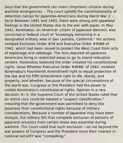 Says that the government can intern (imprison) citizens during wartime emergencies -. The court upheld the constitutionality of detention camps for Japanese-Americans during World War 2. -Facts Between 1941 and 1945, there were strong anti-Japanese feelings in the United States due to the war with Japan. In May 1942, Korematsu, an American citizen of Japanese descent, was convicted in federal court of "knowingly remaining in a designated military area in San Leandro, California." His actions violated Exclusion Order #34 and Executive Order #9066 of 1942, which had been issued to protect the West Coast from acts of espionage and sabotage. The Acts required all Japanese Americans living in restricted areas to go to inland relocation centers. Korematsu believed the order violated his constitutional rights. Issue Whether Executive Order #9066· of 1942, violated Korematsu's Fourteenth Amendment right to equal protection of the law and his Fifth Amendment right to life, liberty, and property; and whether, because of the special circumstance of the world war, Congress or the President had the power to violate Korematsu's constitutional rights. Opinion In a rare decision, 6~3, the Supreme Court of the United States ruled that an entire race could be labeled a "suspect classification," meaning that the government was permitted to deny the Japanese their constitutional rights because of military considerations. Because a number of Japanese may have been disloyal, the military felt that complete exclusion of persons of Japanese ancestry from certain areas was essential during wartime. The Court ruled that such exclusion ~as not beyond the war powers of Congress and the President since their interest in national securitY was "compelling."