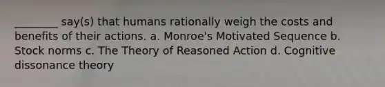 ________ say(s) that humans rationally weigh the costs and benefits of their actions. a. Monroe's Motivated Sequence b. Stock norms c. The Theory of Reasoned Action d. Cognitive dissonance theory