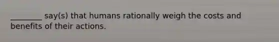 ________ say(s) that humans rationally weigh the costs and benefits of their actions.