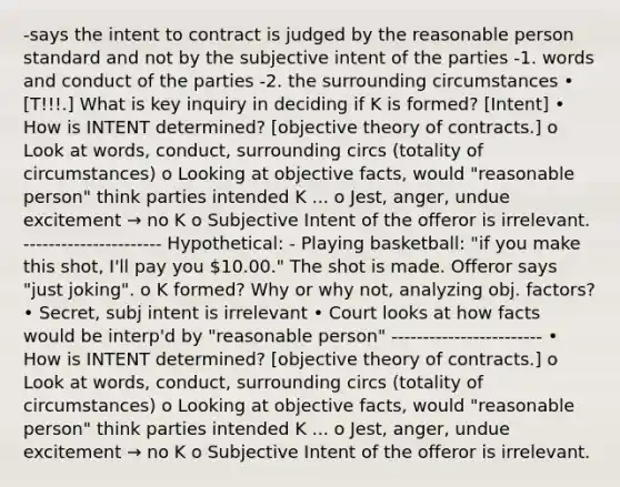 -says the intent to contract is judged by the reasonable person standard and not by the subjective intent of the parties -1. words and conduct of the parties -2. the surrounding circumstances • [T!!!.] What is key inquiry in deciding if K is formed? [Intent] • How is INTENT determined? [objective theory of contracts.] o Look at words, conduct, surrounding circs (totality of circumstances) o Looking at objective facts, would "reasonable person" think parties intended K ... o Jest, anger, undue excitement → no K o Subjective Intent of the offeror is irrelevant. ---------------------- Hypothetical: - Playing basketball: "if you make this shot, I'll pay you 10.00." The shot is made. Offeror says "just joking". o K formed? Why or why not, analyzing obj. factors? • Secret, subj intent is irrelevant • Court looks at how facts would be interp'd by "reasonable person" ------------------------ • How is INTENT determined? [objective theory of contracts.] o Look at words, conduct, surrounding circs (totality of circumstances) o Looking at objective facts, would "reasonable person" think parties intended K ... o Jest, anger, undue excitement → no K o Subjective Intent of the offeror is irrelevant.