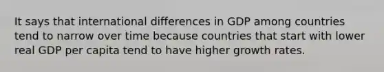 It says that international differences in GDP among countries tend to narrow over time because countries that start with lower real GDP per capita tend to have higher growth rates.