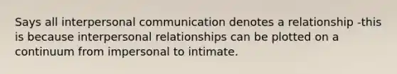 Says all interpersonal communication denotes a relationship -this is because interpersonal relationships can be plotted on a continuum from impersonal to intimate.