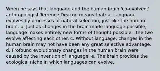 When he says that language and the human brain 'co-evolved,' anthropologist Terrence Deacon means that: a. Language evolves by processes of natural selection, just like the human brain. b. Just as changes in the brain made language possible, language makes entirely new forms of thought possible - the two evolve affecting each other. c. Without language, changes in the human brain may not have been any great selective advantage. d. Profound evolutionary changes in the human brain were caused by the invention of language. e. The brain provides the ecological niche in which languages can evolve.