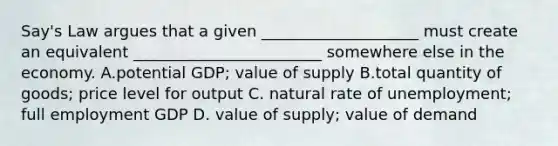 Say's Law argues that a given ____________________ must create an equivalent ________________________ somewhere else in the economy. A.potential GDP; value of supply B.total quantity of goods; price level for output C. natural rate of unemployment; full employment GDP D. value of supply; value of demand