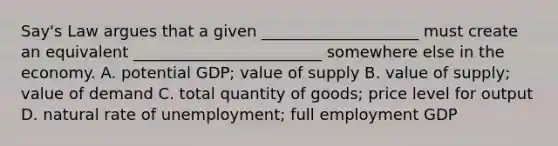 Say's Law argues that a given ____________________ must create an equivalent ________________________ somewhere else in the economy. A. potential GDP; value of supply B. value of supply; value of demand C. total quantity of goods; price level for output D. natural rate of unemployment; full employment GDP