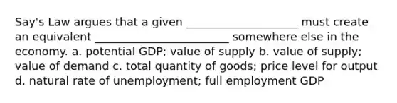 Say's Law argues that a given ____________________ must create an equivalent ________________________ somewhere else in the economy. a. potential GDP; value of supply b. value of supply; value of demand c. total quantity of goods; price level for output d. natural rate of unemployment; full employment GDP