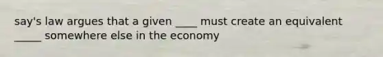 say's law argues that a given ____ must create an equivalent _____ somewhere else in the economy