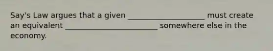 Say's Law argues that a given ____________________ must create an equivalent ________________________ somewhere else in the economy.