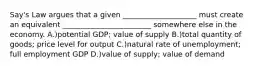 Say's Law argues that a given ____________________ must create an equivalent ________________________ somewhere else in the economy. A.)potential GDP; value of supply B.)total quantity of goods; price level for output C.)natural rate of unemployment; full employment GDP D.)value of supply; value of demand