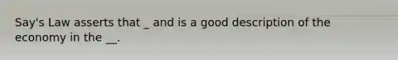 Say's Law asserts that _ and is a good description of the economy in the __.