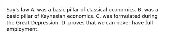 Say's law A. was a basic pillar of classical economics. B. was a basic pillar of Keynesian economics. C. was formulated during the Great Depression. D. proves that we can never have full employment.