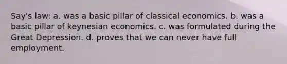 Say's law: a. was a basic pillar of classical economics. b. was a basic pillar of keynesian economics. c. was formulated during the Great Depression. d. proves that we can never have full employment.