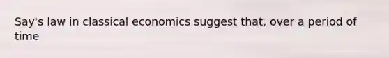 Say's law in classical economics suggest that, over a period of time