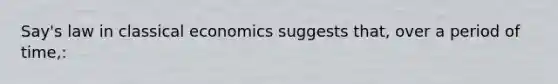 Say's law in classical economics suggests that, over a period of time,: