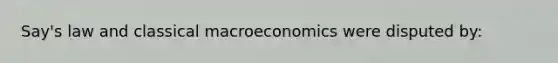 Say's law and classical macroeconomics were disputed by: