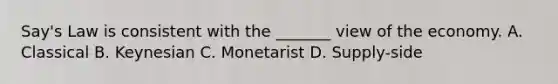 Say's Law is consistent with the _______ view of the economy. A. Classical B. Keynesian C. Monetarist D. Supply-side