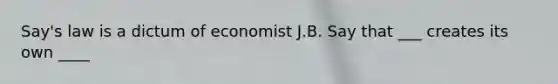 Say's law is a dictum of economist J.B. Say that ___ creates its own ____