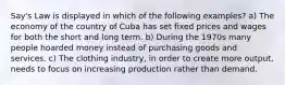 Say's Law is displayed in which of the following examples? a) The economy of the country of Cuba has set fixed prices and wages for both the short and long term. b) During the 1970s many people hoarded money instead of purchasing goods and services. c) The clothing industry, in order to create more output, needs to focus on increasing production rather than demand.