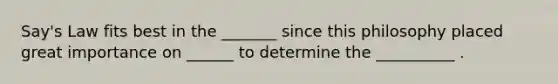 Say's Law fits best in the _______ since this philosophy placed great importance on ______ to determine the __________ .