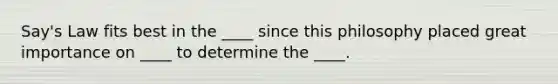 Say's Law fits best in the ____ since this philosophy placed great importance on ____ to determine the ____.