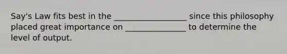 Say's Law fits best in the __________________ since this philosophy placed great importance on _______________ to determine the level of output.