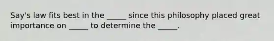 Say's law fits best in the _____ since this philosophy placed great importance on _____ to determine the _____.