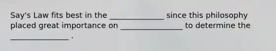 Say's Law fits best in the ______________ since this philosophy placed great importance on ________________ to determine the _______________ .