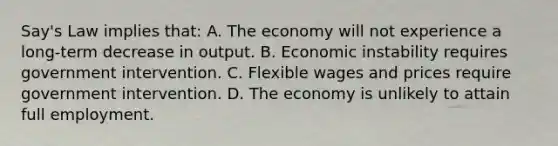 Say's Law implies that: A. The economy will not experience a long-term decrease in output. B. Economic instability requires government intervention. C. Flexible wages and prices require government intervention. D. The economy is unlikely to attain full employment.