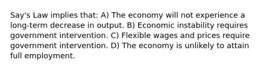 Say's Law implies that: A) The economy will not experience a long-term decrease in output. B) Economic instability requires government intervention. C) Flexible wages and prices require government intervention. D) The economy is unlikely to attain full employment.