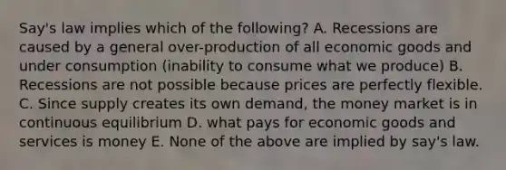 Say's law implies which of the following? A. Recessions are caused by a general over-production of all economic goods and under consumption (inability to consume what we produce) B. Recessions are not possible because prices are perfectly flexible. C. Since supply creates its own demand, the money market is in continuous equilibrium D. what pays for economic goods and services is money E. None of the above are implied by say's law.