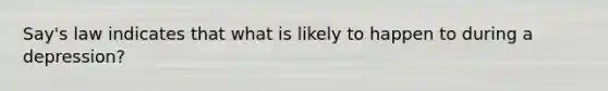 Say's law indicates that what is likely to happen to during a depression?