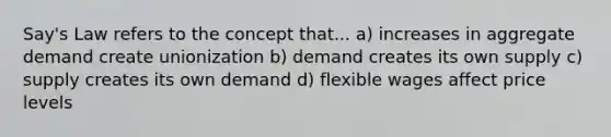 Say's Law refers to the concept that... a) increases in aggregate demand create unionization b) demand creates its own supply c) supply creates its own demand d) flexible wages affect price levels