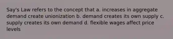 Say's Law refers to the concept that a. increases in aggregate demand create unionization b. demand creates its own supply c. supply creates its own demand d. flexible wages affect price levels