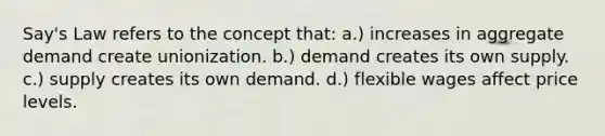 Say's Law refers to the concept that: a.) increases in aggregate demand create unionization. b.) demand creates its own supply. c.) supply creates its own demand. d.) flexible wages affect price levels.