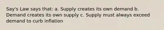 Say's Law says that: a. Supply creates its own demand b. Demand creates its own supply c. Supply must always exceed demand to curb inflation