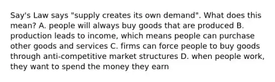 Say's Law says "supply creates its own demand". What does this mean? A. people will always buy goods that are produced B. production leads to income, which means people can purchase other goods and services C. firms can force people to buy goods through anti-competitive market structures D. when people work, they want to spend the money they earn