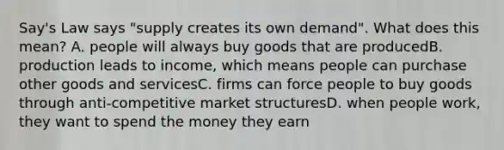 Say's Law says "supply creates its own demand". What does this mean? A. people will always buy goods that are producedB. production leads to income, which means people can purchase other goods and servicesC. firms can force people to buy goods through anti-competitive market structuresD. when people work, they want to spend the money they earn