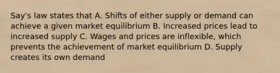 Say's law states that A. Shifts of either supply or demand can achieve a given market equilibrium B. Increased prices lead to increased supply C. Wages and prices are inflexible, which prevents the achievement of market equilibrium D. Supply creates its own demand